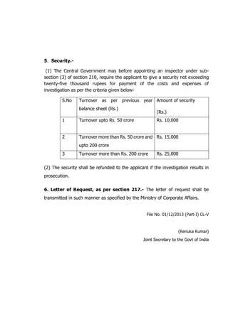 5. Security.-
(1) The Central Government may before appointing an inspector under sub-
section (3) of section 210, require the applicant to give a security not exceeding
twenty-five thousand rupees for payment of the costs and expenses of
investigation as per the criteria given below-
S.No Turnover as per previous year
balance sheet (Rs.)
Amount of security
(Rs.)
1 Turnover upto Rs. 50 crore Rs. 10,000
2 Turnover more than Rs. 50 crore and
upto 200 crore
Rs. 15,000
3 Turnover more than Rs. 200 crore Rs. 25,000
(2) The security shall be refunded to the applicant if the investigation results in
prosecution.
6. Letter of Request, as per section 217.- The letter of request shall be
transmitted in such manner as specified by the Ministry of Corporate Affairs.
File No. 01/12/2013 (Part-I) CL-V
(Renuka Kumar)
Joint Secretary to the Govt of India
 