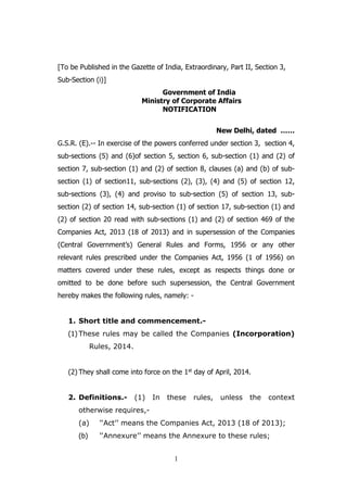 1
[To be Published in the Gazette of India, Extraordinary, Part II, Section 3,
Sub-Section (i)]
Government of India
Ministry of Corporate Affairs
NOTIFICATION
New Delhi, dated ……
G.S.R. (E).-- In exercise of the powers conferred under section 3, section 4,
sub-sections (5) and (6)of section 5, section 6, sub-section (1) and (2) of
section 7, sub-section (1) and (2) of section 8, clauses (a) and (b) of sub-
section (1) of section11, sub-sections (2), (3), (4) and (5) of section 12,
sub-sections (3), (4) and proviso to sub-section (5) of section 13, sub-
section (2) of section 14, sub-section (1) of section 17, sub-section (1) and
(2) of section 20 read with sub-sections (1) and (2) of section 469 of the
Companies Act, 2013 (18 of 2013) and in supersession of the Companies
(Central Government’s) General Rules and Forms, 1956 or any other
relevant rules prescribed under the Companies Act, 1956 (1 of 1956) on
matters covered under these rules, except as respects things done or
omitted to be done before such supersession, the Central Government
hereby makes the following rules, namely: -
1. Short title and commencement.-
(1) These rules may be called the Companies (Incorporation)
Rules, 2014.
(2) They shall come into force on the 1st day of April, 2014.
2. Definitions.- (1) In these rules, unless the context
otherwise requires,-
(a) ‘‘Act’’ means the Companies Act, 2013 (18 of 2013);
(b) ‘‘Annexure’’ means the Annexure to these rules;
 
