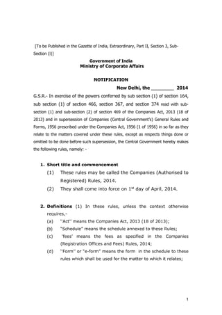 1
[To be Published in the Gazette of India, Extraordinary, Part II, Section 3, Sub-
Section (i)]
Government of India
Ministry of Corporate Affairs
NOTIFICATION
New Delhi, the ________ 2014
G.S.R.- In exercise of the powers conferred by sub section (1) of section 164,
sub section (1) of section 466, section 367, and section 374 read with sub-
section (1) and sub-section (2) of section 469 of the Companies Act, 2013 (18 of
2013) and in supersession of Companies (Central Government’s) General Rules and
Forms, 1956 prescribed under the Companies Act, 1956 (1 of 1956) in so far as they
relate to the matters covered under these rules, except as respects things done or
omitted to be done before such supersession, the Central Government hereby makes
the following rules, namely: -
1. Short title and commencement
(1) These rules may be called the Companies (Authorised to
Registered) Rules, 2014.
(2) They shall come into force on 1st day of April, 2014.
2. Definitions (1) In these rules, unless the context otherwise
requires,-
(a) ‘‘Act’’ means the Companies Act, 2013 (18 of 2013);
(b) “Schedule” means the schedule annexed to these Rules;
(c) ‘fees’ means the fees as specified in the Companies
(Registration Offices and Fees) Rules, 2014;
(d) ‘‘Form’’ or “e-form” means the form in the schedule to these
rules which shall be used for the matter to which it relates;
 