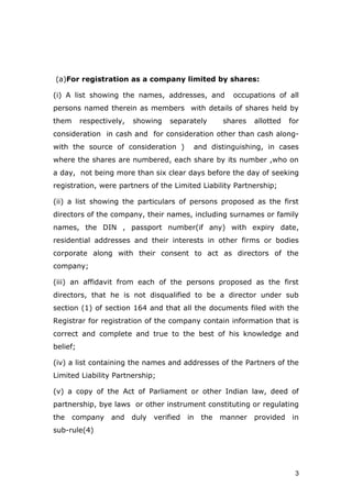 3
(a)For registration as a company limited by shares:
(i) A list showing the names, addresses, and occupations of all
persons named therein as members with details of shares held by
them respectively, showing separately shares allotted for
consideration in cash and for consideration other than cash along-
with the source of consideration ) and distinguishing, in cases
where the shares are numbered, each share by its number ,who on
a day, not being more than six clear days before the day of seeking
registration, were partners of the Limited Liability Partnership;
(ii) a list showing the particulars of persons proposed as the first
directors of the company, their names, including surnames or family
names, the DIN , passport number(if any) with expiry date,
residential addresses and their interests in other firms or bodies
corporate along with their consent to act as directors of the
company;
(iii) an affidavit from each of the persons proposed as the first
directors, that he is not disqualified to be a director under sub
section (1) of section 164 and that all the documents filed with the
Registrar for registration of the company contain information that is
correct and complete and true to the best of his knowledge and
belief;
(iv) a list containing the names and addresses of the Partners of the
Limited Liability Partnership;
(v) a copy of the Act of Parliament or other Indian law, deed of
partnership, bye laws or other instrument constituting or regulating
the company and duly verified in the manner provided in
sub-rule(4)
 