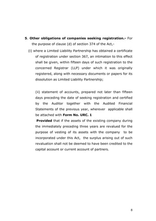 8
5. Other obligations of companies seeking registration.- For
the purpose of clause (d) of section 374 of the Act,-
(i) where a Limited Liability Partnership has obtained a certificate
of registration under section 367, an intimation to this effect
shall be given, within fifteen days of such registration to the
concerned Registrar (LLP) under which it was originally
registered, along with necessary documents or papers for its
dissolution as Limited Liability Partnership;
(ii) statement of accounts, prepared not later than fifteen
days preceding the date of seeking registration and certified
by the Auditor together with the Audited Financial
Statements of the previous year, wherever applicable shall
be attached with Form No. URC. 1
Provided that if the assets of the existing company during
the immediately preceding three years are revalued for the
purpose of vesting of its assets with the company to be
incorporated under this Act, the surplus arising out of such
revaluation shall not be deemed to have been credited to the
capital account or current account of partners.
 
