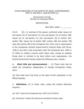 1
[TO BE PUBLISHED IN THE GAZETTE OF INDIA, EXTRAORDINARY,
PART II, SECTION 3, SUB-SECTION (i)]
Government of India
Ministry of Corporate Affairs
NOTIFICATION
New Delhi, dated ___________
G.S.R. (E).- In exercise of the powers conferred under clause (c)
and clause (h) of sub-section (1) and sub-section (3) of section 380,
clause (a) of sub-section (1) and sub-section (3) of section 381,
section 385, clause (a) of section 386, section 389 and section 390
read with section 469 of the Companies Act, 2013, and in supersession
of the Companies (Central Government’s) General Rules and Forms,
1956 or any other rules prescribed under the Companies Act, 1956 (1
of 1956) on matters covered under these rules, except as respects
things done or omitted to be done before such supersession, the
Central Government hereby makes the following rules, namely:-
1. Short title and commencement. - (1) These rules may be
called the Companies (Registration of Foreign Companies) Rules,
2014.
(2) They shall come into force on the date of their publication in the
Official Gazette.
2. Definitions. (1) In these rules, unless the context otherwise
requires,-
(a) “Act” means the Companies Act, 2013 (18 of 2013);
(b) “Annexure” means the Annexure enclosed to these rules;
 