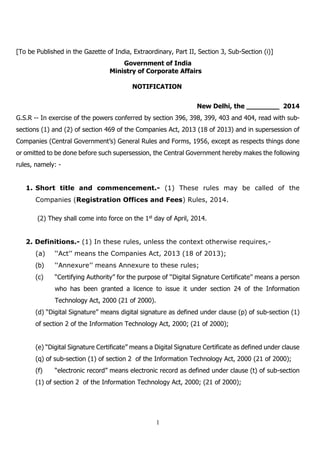 1
[To be Published in the Gazette of India, Extraordinary, Part II, Section 3, Sub-Section (i)]
Government of India
Ministry of Corporate Affairs
NOTIFICATION
New Delhi, the ________ 2014
G.S.R -- In exercise of the powers conferred by section 396, 398, 399, 403 and 404, read with sub-
sections (1) and (2) of section 469 of the Companies Act, 2013 (18 of 2013) and in supersession of
Companies (Central Government’s) General Rules and Forms, 1956, except as respects things done
or omitted to be done before such supersession, the Central Government hereby makes the following
rules, namely: -
1. Short title and commencement.- (1) These rules may be called of the
Companies (Registration Offices and Fees) Rules, 2014.
(2) They shall come into force on the 1st day of April, 2014.
2. Definitions.- (1) In these rules, unless the context otherwise requires,-
(a) ‘‘Act’’ means the Companies Act, 2013 (18 of 2013);
(b) ‘‘Annexure’’ means Annexure to these rules;
(c) “Certifying Authority” for the purpose of ‘‘Digital Signature Certificate’’ means a person
who has been granted a licence to issue it under section 24 of the Information
Technology Act, 2000 (21 of 2000).
(d) “Digital Signature” means digital signature as defined under clause (p) of sub-section (1)
of section 2 of the Information Technology Act, 2000; (21 of 2000);
(e) “Digital Signature Certificate” means a Digital Signature Certificate as defined under clause
(q) of sub-section (1) of section 2 of the Information Technology Act, 2000 (21 of 2000);
(f) “electronic record” means electronic record as defined under clause (t) of sub-section
(1) of section 2 of the Information Technology Act, 2000; (21 of 2000);
 