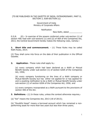 1
[TO BE PUBLISHED IN THE GAZETTE OF INDIA, EXTRAORDINARY, PART II,
SECTION 3, SUB-SECTION (i)]
Government of India
Ministry of Corporate Affairs
Notification
New Delhi, dated ___________
G.S.R. (E).- In exercise of the powers conferred under sub-section (1) of
section 406 read with sub-sections (1) and (2) of 469 of the Companies Act,
2013, the Central Government hereby makes the following rules, namely:-
1. Short title and commencement. - (1) These Rules may be called
Nidhi Rules, 2014.
(2) They shall come into force on the date of their publication in the Official
Gazette.
2. Application.- These rules shall apply to,-
(a) every company which had been declared as a Nidhi or Mutual
Benefit Society under sub-section (1) of section 620A of the Companies
Act, 1956;
(b) every company functioning on the lines of a Nidhi company or
Mutual Benefit Society but has either not applied for or has applied for
and is awaiting notification to be a Nidhi or Mutual Benefit Society under
sub-section (1) of section 620A of the Companies Act, 1956; and
(c) every company incorporated as a Nidhi pursuant to the provisions of
section 406 of the Act.
3. Definitions.- (1) In these rules, unless the context otherwise requires,-
(a) “Act” means the Companies Act, 2013 (18 of 2013);
(b) “Doubtful Asset” means a borrowal account which has remained a non-
performing asset for more than two years but less than three years;
 