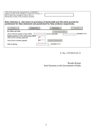 11
*PAN of the Authorized representative; or DIN/PAN or
passport number of the appellant; or DIN of the director; or
DIN or PAN of the manager or CEO or CFO; or
Membership number of the Company Secretary
Note: Attention is also drawn to provisions of Section448 and 449 which provide for
punishment for false statement and punishment for false evidence respectively.
F. No. 1/25/2013-CL-V
Renuka Kumar
Joint Secretary to the Government of India
 
