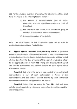 4
(9) While adjudging quantum of penalty, the adjudicating officer shall
have due regard to the following factors, namely:-
(a) the amount of disproportionate gain or unfair
advantage, wherever quantifiable, made as a result of
the default;
(b) the amount of loss caused to an investor or group of
investors or creditors as a result of the default;
(c) the repetitive nature of the default.
(10) All sums realised by way of penalties under the Act shall be
credited to the Consolidated Fund of India.
4. Appeal against the order of adjudicating officer. - (1) Every
appeal against the order of the adjudicating officer shall be filed in writing
with the Regional Director having jurisdiction in the matter within a period
of sixty days from the date of receipt of the order of adjudicating officer
by the aggrieved party, in Form ADJ setting forth the grounds of appeal
and shall be accompanied by a certified copy of the order against which
the appeal is sought:
Provided that where the party is represented by an authorised
representative, a copy of such authorisation in favour of the
representative and the written consent thereto by such authorised
representative shall also be appended to the appeal:
Provided further that an appeal in Form ADJ shall not seek
relief(s) therein against more than one order unless the reliefs prayed for
are consequential.
 