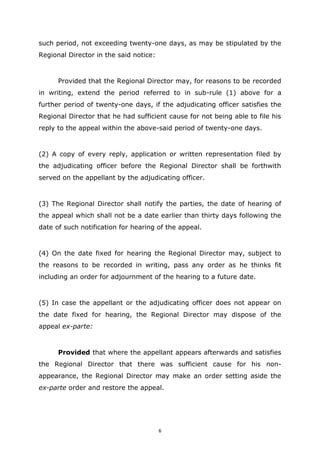 6
such period, not exceeding twenty-one days, as may be stipulated by the
Regional Director in the said notice:
Provided that the Regional Director may, for reasons to be recorded
in writing, extend the period referred to in sub-rule (1) above for a
further period of twenty-one days, if the adjudicating officer satisfies the
Regional Director that he had sufficient cause for not being able to file his
reply to the appeal within the above-said period of twenty-one days.
(2) A copy of every reply, application or written representation filed by
the adjudicating officer before the Regional Director shall be forthwith
served on the appellant by the adjudicating officer.
(3) The Regional Director shall notify the parties, the date of hearing of
the appeal which shall not be a date earlier than thirty days following the
date of such notification for hearing of the appeal.
(4) On the date fixed for hearing the Regional Director may, subject to
the reasons to be recorded in writing, pass any order as he thinks fit
including an order for adjournment of the hearing to a future date.
(5) In case the appellant or the adjudicating officer does not appear on
the date fixed for hearing, the Regional Director may dispose of the
appeal ex-parte:
Provided that where the appellant appears afterwards and satisfies
the Regional Director that there was sufficient cause for his non-
appearance, the Regional Director may make an order setting aside the
ex-parte order and restore the appeal.
 