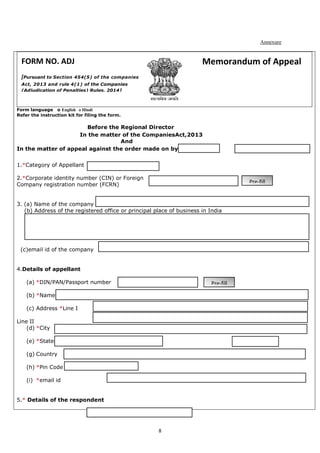 8
Annexure
Form language o English o Hindi
Refer the instruction kit for filing the form.
Before the Regional Director
In the matter of the CompaniesAct,2013
And
In the matter of appeal against the order made on by
1.*Category of Appellant
2.*Corporate identity number (CIN) or Foreign
Company registration number (FCRN)
3. (a) Name of the company
(b) Address of the registered office or principal place of business in India
(c)email id of the company
4.Details of appellant
(a) *DIN/PAN/Passport number
(b) *Name
(c) Address *Line I
Line II
(d) *City
(e) *State(f)*ISO Country Code
(g) Country
(h) *Pin Code
(i) *email id
5.* Details of the respondent
Pre-fill
Pre-fill
FORM NO. ADJ
[Pursuant to Section 454(5) of the companies
Act, 2013 and rule 4(1) of the Companies
(Adjudication of Penalties) Rules, 2014]
Memorandum of Appeal
 