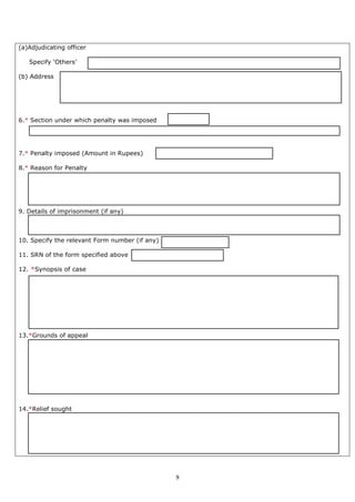 9
(a)Adjudicating officer
Specify ‘Others’
(b) Address
6.* Section under which penalty was imposed
7.* Penalty imposed (Amount in Rupees)
8.* Reason for Penalty
9. Details of imprisonment (if any)
10. Specify the relevant Form number (if any)
11. SRN of the form specified above
12. *Synopsis of case
13.*Grounds of appeal
14.*Relief sought
 