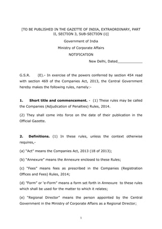1
[TO BE PUBLISHED IN THE GAZETTE OF INDIA, EXTRAORDINARY, PART
II, SECTION 3, SUB-SECTION (i)]
Government of India
Ministry of Corporate Affairs
NOTIFICATION
New Delhi, Dated____________
G.S.R. (E).- In exercise of the powers conferred by section 454 read
with section 469 of the Companies Act, 2013, the Central Government
hereby makes the following rules, namely:-
1. Short title and commencement. - (1) These rules may be called
the Companies (Adjudication of Penalties) Rules, 2014.
(2) They shall come into force on the date of their publication in the
Official Gazette.
2. Definitions. (1) In these rules, unless the context otherwise
requires,-
(a) “Act” means the Companies Act, 2013 (18 of 2013);
(b) “Annexure” means the Annexure enclosed to these Rules;
(c) “Fees” means fees as prescribed in the Companies (Registration
Offices and Fees) Rules, 2014;
(d) ”Form” or ‘e-Form” means a form set forth in Annexure to these rules
which shall be used for the matter to which it relates;
(e) “Regional Director” means the person appointed by the Central
Government in the Ministry of Corporate Affairs as a Regional Director;
 