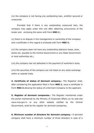 3
(iv) the company is not having any outstanding loan, whether secured or
unsecured:
Provided that if there is any outstanding unsecured loan, the
company may apply under this rule after obtaining concurrence of the
lender and enclosing the same with Form MSC-1 ;
(v) there is no dispute in the management or ownership of the company
and a certificate in this regard is enclosed with Form MSC-1;
(vi) the company does not have any outstanding statutory taxes, dues,
duties etc. payable to the Central Government or any State Government
or local authorities etc.;
(vii) the company has not defaulted in the payment of workmen’s dues;
(viii) the securities of the company are not listed on any stock exchange
within or outside India.
4. Certificate of status of dormant company.- The Registrar shall,
after considering the application filed in Form MSC-1, issue a certificate in
Form MSC-2 allowing the status of a Dormant Company to the applicant.
5. Register of dormant companies.- The Register maintained under
the portal maintained by the Ministry of Corporate Affairs on its web-site
www.mca.gov.in or any other website notified by the Central
Government, shall be the register for dormant companies.
6. Minimum number of directors for dormant company.- A dormant
company shall have a minimum number of three directors in case of a
 