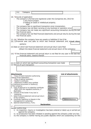 8
(iv) *Category
10. *Grounds of application
 The company is formed and registered under the Companies Act, 2013 for
o any future project.
o holding an asset or intellectual property.
AND
 The company has no significant transaction since incorporation.
 The Company has not been carrying on any business or operation since
 The company has not made any significant accounting transaction during the last
two financial years.
 The company has not filed financial statements and annual returns during the last
two financial years.
11. (a) *Whether the company have any assets or liabilities O Yes O No
(b) (i)Financial year end date to which last financial statement and annual return
pertains
(ii) Date on which last financial statement and annual return were filed
(Attach the latest financial statement and annual return of the company)
(iii) *If the financial statement and annual return is not filed for any year in the last two
financial years, reasons thereof
(c) (i) Date on which last significant accounting transaction was made
(ii) Nature of such transaction
Attachments List of attachments
1. *Copy of board resolution authorizing
making of this application;
2. *Copy of special resolution;
3. *Auditor’s certificate;
4. *Statement of affairs duly certified
by Chartered Accountant or Auditor(s)
of the company;
5. Copy of approval or no objection certificate
(NOC) from the regulatory authority, if
Applicable;
6. Consent of the lender if any loan is
subsisting;
7. latest financial statement and annual return
of the company;
8. Certificate regarding no dispute in the
management or ownership;
9. Optional attachment(s), if any.
Declaration
I *,
hereby confirm that
i) no inspection, inquiry or investigation has been ordered or taken up or carried out
against the company;
ii) no prosecution has been initiated or pending against the company under any law;
iii) the company is neither having any public deposits which are outstanding nor the
Attachment
Attachment
Attachment
Attachment
Attachment
Attachment
Attachment
Remove AttachmentAttachment
Attachment
 