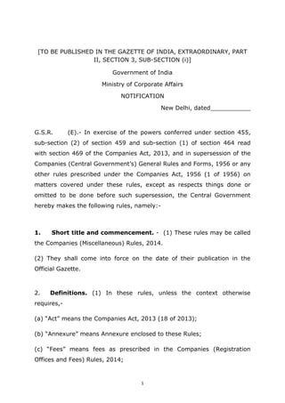 1
[TO BE PUBLISHED IN THE GAZETTE OF INDIA, EXTRAORDINARY, PART
II, SECTION 3, SUB-SECTION (i)]
Government of India
Ministry of Corporate Affairs
NOTIFICATION
New Delhi, dated___________
G.S.R. (E).- In exercise of the powers conferred under section 455,
sub-section (2) of section 459 and sub-section (1) of section 464 read
with section 469 of the Companies Act, 2013, and in supersession of the
Companies (Central Government’s) General Rules and Forms, 1956 or any
other rules prescribed under the Companies Act, 1956 (1 of 1956) on
matters covered under these rules, except as respects things done or
omitted to be done before such supersession, the Central Government
hereby makes the following rules, namely:-
1. Short title and commencement. - (1) These rules may be called
the Companies (Miscellaneous) Rules, 2014.
(2) They shall come into force on the date of their publication in the
Official Gazette.
2. Definitions. (1) In these rules, unless the context otherwise
requires,-
(a) “Act” means the Companies Act, 2013 (18 of 2013);
(b) “Annexure” means Annexure enclosed to these Rules;
(c) “Fees” means fees as prescribed in the Companies (Registration
Offices and Fees) Rules, 2014;
 