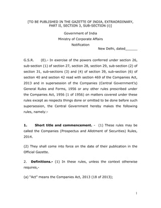 1
[TO BE PUBLISHED IN THE GAZETTE OF INDIA, EXTRAORDINARY,
PART II, SECTION 3, SUB-SECTION (i)]
Government of India
Ministry of Corporate Affairs
Notification
New Delhi, dated______
G.S.R. (E).- In exercise of the powers conferred under section 26,
sub-section (1) of section 27, section 28, section 29, sub-section (2) of
section 31, sub-sections (3) and (4) of section 39, sub-section (6) of
section 40 and section 42 read with section 469 of the Companies Act,
2013 and in supersession of the Companies (Central Government’s)
General Rules and Forms, 1956 or any other rules prescribed under
the Companies Act, 1956 (1 of 1956) on matters covered under these
rules except as respects things done or omitted to be done before such
supersession, the Central Government hereby makes the following
rules, namely:-
1. Short title and commencement. - (1) These rules may be
called the Companies (Prospectus and Allotment of Securities) Rules,
2014.
(2) They shall come into force on the date of their publication in the
Official Gazette.
2. Definitions.- (1) In these rules, unless the context otherwise
requires,-
(a) “Act” means the Companies Act, 2013 (18 of 2013);
 