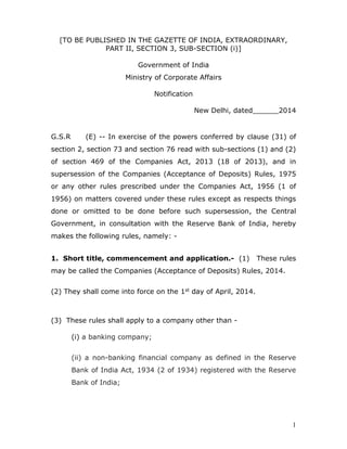 1
[TO BE PUBLISHED IN THE GAZETTE OF INDIA, EXTRAORDINARY,
PART II, SECTION 3, SUB-SECTION (i)]
Government of India
Ministry of Corporate Affairs
Notification
New Delhi, dated______2014
G.S.R (E) -- In exercise of the powers conferred by clause (31) of
section 2, section 73 and section 76 read with sub-sections (1) and (2)
of section 469 of the Companies Act, 2013 (18 of 2013), and in
supersession of the Companies (Acceptance of Deposits) Rules, 1975
or any other rules prescribed under the Companies Act, 1956 (1 of
1956) on matters covered under these rules except as respects things
done or omitted to be done before such supersession, the Central
Government, in consultation with the Reserve Bank of India, hereby
makes the following rules, namely: -
1. Short title, commencement and application.- (1) These rules
may be called the Companies (Acceptance of Deposits) Rules, 2014.
(2) They shall come into force on the 1st day of April, 2014.
(3) These rules shall apply to a company other than -
(i) a banking company;
(ii) a non-banking financial company as defined in the Reserve
Bank of India Act, 1934 (2 of 1934) registered with the Reserve
Bank of India;
 