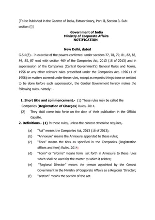 [To be Published in the Gazette of India, Extraordinary, Part II, Section 3, Sub-
section (i)]
Government of India
Ministry of Corporate Affairs
NOTIFICATION
New Delhi, dated
G.S.R(E).- In exercise of the powers conferred under sections 77, 78, 79, 81, 82, 83,
84, 85, 87 read with section 469 of the Companies Act, 2013 (18 of 2013) and in
supersession of the Companies (Central Government’s) General Rules and Forms,
1956 or any other relevant rules prescribed under the Companies Act, 1956 (1 of
1956) on matters covered under these rules, except as respects things done or omitted
to be done before such supersession, the Central Government hereby makes the
following rules, namely: -
1. Short title and commencement.- (1) These rules may be called the
Companies (Registration of Charges) Rules, 2014.
(2) They shall come into force on the date of their publication in the Official
Gazette.
2. Definitions.- (1) In these rules, unless the context otherwise requires,-
(a) ‘‘Act’’ means the Companies Act, 2013 (18 of 2013);
(b) ‘‘Annexure’’ means the Annexure appended to these rules;
(c) ‘‘Fees’’ means the fees as specified in the Companies (Registration
offices and fees) Rules, 2014;
(d) ‘‘Form’’ or “eforms” means form set forth in Annexure to these rules
which shall be used for the matter to which it relates;
(e) ‘‘Regional Director’’ means the person appointed by the Central
Government in the Ministry of Corporate Affairs as a Regional ‘Director;
(f) ‘‘section’’ means the section of the Act.
 