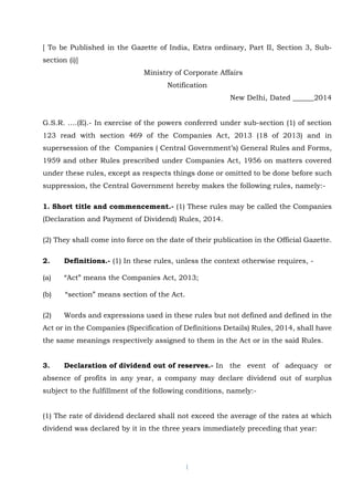 1
[ To be Published in the Gazette of India, Extra ordinary, Part II, Section 3, Sub-
section (i)]
Ministry of Corporate Affairs
Notification
New Delhi, Dated ______2014
G.S.R. ….(E).- In exercise of the powers conferred under sub-section (1) of section
123 read with section 469 of the Companies Act, 2013 (18 of 2013) and in
supersession of the Companies ( Central Government’s) General Rules and Forms,
1959 and other Rules prescribed under Companies Act, 1956 on matters covered
under these rules, except as respects things done or omitted to be done before such
suppression, the Central Government hereby makes the following rules, namely:-
1. Short title and commencement.- (1) These rules may be called the Companies
(Declaration and Payment of Dividend) Rules, 2014.
(2) They shall come into force on the date of their publication in the Official Gazette.
2. Definitions.- (1) In these rules, unless the context otherwise requires, -
(a) “Act” means the Companies Act, 2013;
(b) “section” means section of the Act.
(2) Words and expressions used in these rules but not defined and defined in the
Act or in the Companies (Specification of Definitions Details) Rules, 2014, shall have
the same meanings respectively assigned to them in the Act or in the said Rules.
3. Declaration of dividend out of reserves.- In the event of adequacy or
absence of profits in any year, a company may declare dividend out of surplus
subject to the fulfillment of the following conditions, namely:-
(1) The rate of dividend declared shall not exceed the average of the rates at which
dividend was declared by it in the three years immediately preceding that year:
 