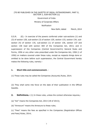1
[TO BE PUBLISHED IN THE GAZETTE OF INDIA, EXTRAORDINARY, PART II,
SECTION 3, SUB-SECTION (i)]
Government of India
Ministry of Corporate Affairs
Notification
New Delhi, dated March, 2014
G.S.R. (E).- In exercise of the powers conferred under sub-sections (1) and
(3) of section 128, sub-section (3) of section 129, section 133, section 134, sub-
section (4) of section 135, sub-section (1) of section 136, section 137 and
section 138 read with section 469 of the Companies Act, 2013, and in
supersession of the Companies (Central Government’s) General Rules and
Forms, 1956 or any other rules prescribed under the Companies Act, 1956 (1 of
1956) on matters covered under these rules, except as respects things done or
omitted to be done before such supersession, the Central Government hereby
makes the following rules, namely:-
1. Short title and commencement. -
(1) These rules may be called the Companies (Accounts) Rules, 2014.
(2) They shall come into force on the date of their publication in the Official
Gazette.
2. Definitions.- (1) In these rules, unless the context otherwise requires,-
(a) “Act” means the Companies Act, 2013 (18 of 2013);
(b) “Annexure” means the Annexure to these rules;
(c) “Fees” means the fees as specified in the Companies (Registration Offices
and Fees) Rules, 2014;
 
