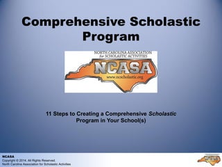 Comprehensive Scholastic
Program
11 Steps to Creating a Comprehensive Scholastic
Program in Your School(s)
NCASA
Copyright © 2014. All Rights Reserved.
North Carolina Association for Scholastic Activities
 