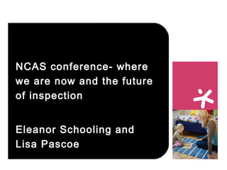 NCAS conference – where we
are now and the future of
inspection
Eleanor Schooling and
Lisa Pascoe
14 October 2015
 