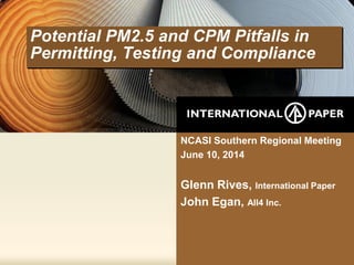 Potential PM2.5 and CPM Pitfalls in
Permitting, Testing and Compliance
NCASI Southern Regional Meeting
June 10, 2014
Glenn Rives, International Paper
John Egan, All4 Inc.
 