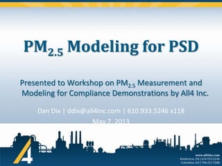 PM2.5 Modeling for PSD
Presented to Workshop on PM2.5 Measurement and
Modeling for Compliance Demonstrations by All4 Inc.
Dan Dix | ddix@all4inc.com | 610.933.5246 x118
May 7, 2013

www.all4inc.com
Kimberton, PA | 610.933.5246
Columbus, GA | 706.221.7688

 