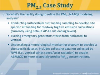 PM2.5 Case Study


12

So what’s the facility doing to refine the PM2.5 NAAQS modeling
analysis?
• Conducting surface/bulk dust loading sampling to develop site
specific silt loading for roadway fugitive emission calculations
(currently using default AP-42 silt loading levels).
• Turning emergency generators stacks from horizontal to
vertical.
• Undertaking a meteorological monitoring program to develop a
site specific dataset. Includes collecting data not collected by
NWS (i.e., vertical winds speed/solar radiation) to enable
AERMOD to more accurately predict PM2.5 concentrations.

Your environmental compliance is clearly our business.

 