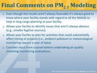 Final Comments on PM2.5 Modeling








14

Even though the results aren’t always favorable it’s always good to
know where your facility stands with regard to all the NAAQS to
help in long range planning at your facility.
Allows your facility to identify issues that aren’t always obvious
(e.g., smaller fugitive sources).
Allows your facility to plan for activities that could substantially
affect timing of projects (i.e., ambient pollutant or meteorological
monitoring require a year of data).
Consider input from counsel before undertaking air quality
modeling/monitoring evaluations.

Your environmental compliance is clearly our business.

 