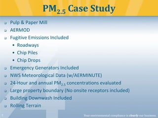 PM2.5 Case Study











7

Pulp & Paper Mill
AERMOD
Fugitive Emissions Included
• Roadways
• Chip Piles
• Chip Drops
Emergency Generators Included
NWS Meteorological Data (w/AERMINUTE)
24-Hour and annual PM2.5 concentrations evaluated
Large property boundary (No onsite receptors included)
Building Downwash Included
Rolling Terrain
Your environmental compliance is clearly our business.

 