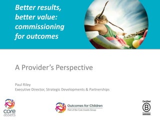 Better results,
better value:
commissioning
for outcomes
A Provider’s Perspective
Paul Riley
Executive Director, Strategic Developments & Partnerships
 