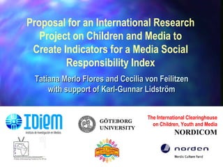The International Clearinghouse on Children, Youth and Media NORDICOM Proposal for an International Research Project on Children and Media to Create Indicators for a Media Social Responsibility Index Tatiana Merlo Flores and Cecilia von Feilitzen with support of Karl-Gunnar Lidström GÖTEBORG UNIVERSITY 
