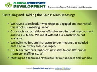 Sustaining and Holding the Gains: Team Meetings
 We have a team leader who keeps us engaged and motivated,
this is not our meeting leader.
 Our coach has transitioned effective meeting and improvement
skills to our team. We meet without our coach when not
available.
 We invite leaders and managers to our meetings as needed
based on our work and challenges.
 Our team members ‘onboard’ new staff to our TBC model
(turnover, staffing issues)
 Meeting as a team improves care for our patients and families.
 