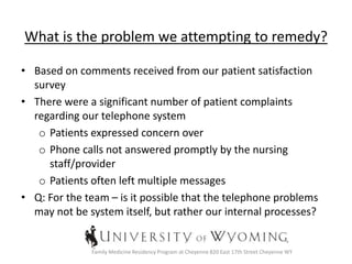 What is the problem we attempting to remedy?
• Based on comments received from our patient satisfaction
survey
• There were a significant number of patient complaints
regarding our telephone system
o Patients expressed concern over
o Phone calls not answered promptly by the nursing
staff/provider
o Patients often left multiple messages
• Q: For the team – is it possible that the telephone problems
may not be system itself, but rather our internal processes?
Family Medicine Residency Program at Cheyenne 820 East 17th Street Cheyenne WY
 