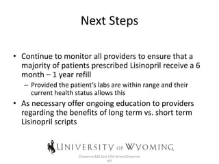 Next Steps
• Continue to monitor all providers to ensure that a
majority of patients prescribed Lisinopril receive a 6
month – 1 year refill
– Provided the patient’s labs are within range and their
current health status allows this
• As necessary offer ongoing education to providers
regarding the benefits of long term vs. short term
Lisinopril scripts
Family Medicine Residency Program at
Cheyenne 820 East 17th Street Cheyenne
WY
 