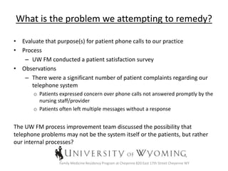 What is the problem we attempting to remedy?
• Evaluate that purpose(s) for patient phone calls to our practice
• Process
– UW FM conducted a patient satisfaction survey
• Observations
– There were a significant number of patient complaints regarding our
telephone system
o Patients expressed concern over phone calls not answered promptly by the
nursing staff/provider
o Patients often left multiple messages without a response
The UW FM process improvement team discussed the possibility that
telephone problems may not be the system itself or the patients, but rather
our internal processes?
Family Medicine Residency Program at Cheyenne 820 East 17th Street Cheyenne WY
 