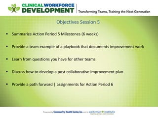 Objectives Session 5
 Summarize Action Period 5 Milestones (6 weeks)
 Provide a team example of a playbook that documents improvement work
 Learn from questions you have for other teams
 Discuss how to develop a post collaborative improvement plan
 Provide a path forward | assignments for Action Period 6
 