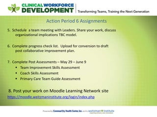 Action Period 6 Assignments
5. Schedule a team meeting with Leaders. Share your work, discuss
organizational implications TBC model.
6. Complete progress check list. Upload for conversion to draft
post collaborative improvement plan.
7. Complete Post Assessments – May 29 – June 9
 Team Improvement Skills Assessment
 Coach Skills Assessment
 Primary Care Team Guide Assessment
8. Post your work on Moodle Learning Network site
https://moodle.weitzmaninstitute.org/login/index.php
 
