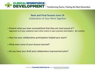 Next and Final Session June 14
Celebration of Your Work Together
oPresent what you team accomplished that they are most proud of ?
Approach as if your audience were other teams in your practice and leaders. Be creative.
oHow has your collaborative participation helped your team?
oWhat were some of your lessons learned?
oDo you have your draft post collaborative improvement plan?
 