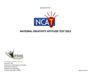 BOOK POST




                       NATIONAL CREATIVITY APTITUDE TEST 2013




If undelivered, please return to:
Room No. 507,
Department of Management Studies,
Vishwakarma Bhawan,
Shaheed Jeet Singh Marg,
IIT Delhi, New Delhi‐110016.                                    www.ncat.co.in
 