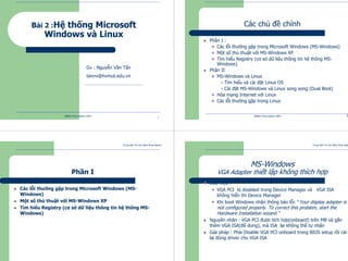 Trung tâm Tin học Bách khoa Aptech
@Bách Khoa Aptech 2004
1
Bài 2 :Hệ thống Microsoft
Windows và Linux
Gv : Nguyễn Văn Tẩn
tannv@hvmut.edu.vn
Trung tâm Tin học Bách Khoa Aptech
@Bách Khoa Aptech 2004 2
Các chủ đề chính
Phần I :
Các lỗi thường gặp trong Microsoft Windows (MS-Windows)
Một số thủ thuật với MS-Windows XP
Tìm hiểu Registry (cơ sở dữ liệu thông tin hệ thống MS-
Windows)
Phần II
MS-Windows và Linux
Tìm hiểu và cài đặt Linux OS
Cài đặt MS-Windows và Linux song song (Dual Boot)
Hòa mạng Internet với Linux
Các lỗi thường gặp trong Linux
Trung tâm Tin học Bách Khoa Aptech
@Bách Khoa Aptech 2004 3
Phần I
Các lỗi thường gặp trong Microsoft Windows (MS-
Windows)
Một số thủ thuật với MS-Windows XP
Tìm hiểu Registry (cơ sở dữ liệu thông tin hệ thống MS-
Windows)
Trung tâm Tin học Bách Khoa Aptech
@Bách Khoa Aptech 2004 4
MS-Windows
VGA Adapter thiết lập không thìch hợp
Dấu hiệu :
VGA PCI bị disabled trong Device Manager và VGA ISA
không hiển thi Device Manager
Khi boot Windows nhận thông báo lỗi: “Your display adapter is
not configured properly. To correct this problem, start the
Hardware Installation wizard.”
Nguyên nhân : VGA PCI được tích hợp(onboard) trên MB và gắn
thêm VGA ISA(để dùng), mà ISA lại không thể tự nhận
Giải pháp : Phải Disable VGA PCI onboard trong BIOS setup rồi cài
lại đúng driver cho VGA ISA
 