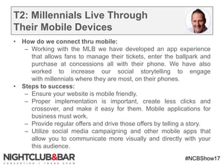 #NCBShow17
T2: Millennials Live Through
Their Mobile Devices
• How do we connect thru mobile:
– Working with the MLB we have developed an app experience
that allows fans to manage their tickets, enter the ballpark and
purchase at concessions all with their phone. We have also
worked to increase our social storytelling to engage
with millennials where they are most, on their phones.
• Steps to success:
– Ensure your website is mobile friendly.
– Proper implementation is important, create less clicks and
crossover, and make it easy for them. Mobile applications for
business must work.
– Provide regular offers and drive those offers by telling a story.
– Utilize social media campaigning and other mobile apps that
allow you to communicate more visually and directly with your
this audience.
 