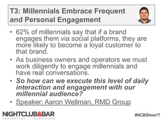 #NCBShow17
T3: Millennials Embrace Frequent
and Personal Engagement
• 62% of millennials say that if a brand
engages them via social platforms, they are
more likely to become a loyal customer to
that brand.
• As business owners and operators we must
work diligently to engage millennials and
have real conversations.
• So how can we execute this level of daily
interaction and engagement with our
millennial audience?
• Speaker: Aaron Wellman, RMD Group
 