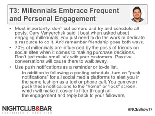 #NCBShow17
T3: Millennials Embrace Frequent
and Personal Engagement
• Most importantly, don’t cut corners and try and schedule all
posts. Gary Vanyerchuk said it best when asked about
engaging millennials; you just need to do the work or dedicate
a resource to do it. And remember friendship goes both ways.
• 70% of millennials are influenced by the posts of friends on
social sites when it comes to making purchase decisions.
Don’t just make small talk with your customers. Passive
conversations will cause them to walk away.
• Use push notifications as a reminder or to-do list.
– In addition to following a posting schedule, turn on "push
notifications" for all social media platforms to alert you in
the same fashion as a text or phone call. You can even
push these notifications to the "home" or "lock" screen,
which will make it easier to filter through all
the engagement and reply back to your followers.
 