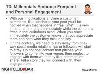 #NCBShow17
T3: Millennials Embrace Frequent
and Personal Engagement
• With push notifications anytime a customer
comments, likes or shares your post you'll be
notified when that happens in "real time". It is very
important to engage immediately while the content is
fresh in that customers mind. When you react
immediately the customer knows that you appreciate
them and care what they think and say.
• On the contrary, we need to stay away from one-
way social media relationships or followers will start
to stray. Do not post content that pitches your
followers to come into your venue, then neglect to
engage with them when they like, comment or
share. Tell a story they will connect with, then
engage them.
 