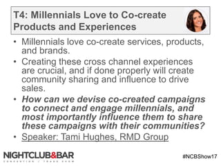 #NCBShow17
T4: Millennials Love to Co-create
Products and Experiences
• Millennials love co-create services, products,
and brands.
• Creating these cross channel experiences
are crucial, and if done properly will create
community sharing and influence to drive
sales.
• How can we devise co-created campaigns
to connect and engage millennials, and
most importantly influence them to share
these campaigns with their communities?
• Speaker: Tami Hughes, RMD Group
 