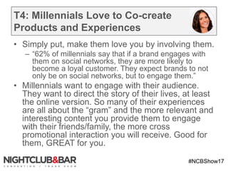 #NCBShow17
T4: Millennials Love to Co-create
Products and Experiences
• Simply put, make them love you by involving them.
– “62% of millennials say that if a brand engages with
them on social networks, they are more likely to
become a loyal customer. They expect brands to not
only be on social networks, but to engage them.”
• Millennials want to engage with their audience.
They want to direct the story of their lives, at least
the online version. So many of their experiences
are all about the “gram” and the more relevant and
interesting content you provide them to engage
with their friends/family, the more cross
promotional interaction you will receive. Good for
them, GREAT for you.
 