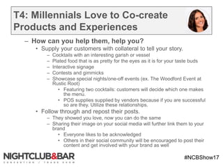 #NCBShow17
T4: Millennials Love to Co-create
Products and Experiences
– How can you help them, help you?
• Supply your customers with collateral to tell your story.
– Cocktails with an interesting garish or vessel
– Plated food that is as pretty for the eyes as it is for your taste buds
– Interactive signage
– Contests and gimmicks
– Showcase special nights/one-off events (ex. The Woodford Event at
Rustic Root)
• Featuring two cocktails: customers will decide which one makes
the menu.
• POS supplies supplied by vendors because if you are successful
so are they. Utilize these relationships.
• Follow through and repost their posts.
– They showed you love, now you can do the same
– Sharing their image on your social media will further link them to your
brand
• Everyone likes to be acknowledged
• Others in their social community will be encouraged to post their
content and get involved with your brand as well
 