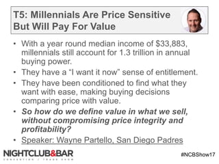#NCBShow17
T5: Millennials Are Price Sensitive
But Will Pay For Value
• With a year round median income of $33,883,
millennials still account for 1.3 trillion in annual
buying power.
• They have a “I want it now” sense of entitlement.
• They have been conditioned to find what they
want with ease, making buying decisions
comparing price with value.
• So how do we define value in what we sell,
without compromising price integrity and
profitability?
• Speaker: Wayne Partello, San Diego Padres
 