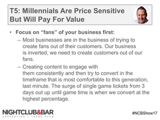 #NCBShow17
T5: Millennials Are Price Sensitive
But Will Pay For Value
• Focus on “fans” of your business first:
– Most businesses are in the business of trying to
create fans out of their customers. Our business
is inverted, we need to create customers out of our
fans.
– Creating content to engage with
them consistently and then try to convert in the
timeframe that is most comfortable to this generation,
last minute. The surge of single game tickets from 3
days out up until game time is when we convert at the
highest percentage.
 