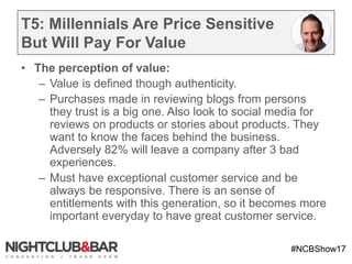 #NCBShow17
T5: Millennials Are Price Sensitive
But Will Pay For Value
• The perception of value:
– Value is defined though authenticity.
– Purchases made in reviewing blogs from persons
they trust is a big one. Also look to social media for
reviews on products or stories about products. They
want to know the faces behind the business.
Adversely 82% will leave a company after 3 bad
experiences.
– Must have exceptional customer service and be
always be responsive. There is an sense of
entitlements with this generation, so it becomes more
important everyday to have great customer service.
 